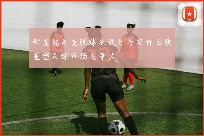 耐克能否克服球衣设计与定价困境重塑足球市场竞争力