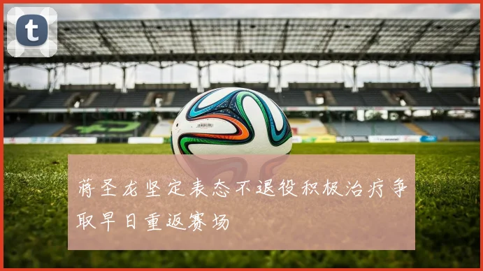 蒋圣龙坚定表态不退役积极治疗争取早日重返赛场