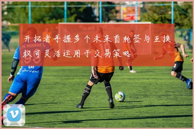 开拓者手握多个未来首轮签与互换权可灵活运用于交易策略