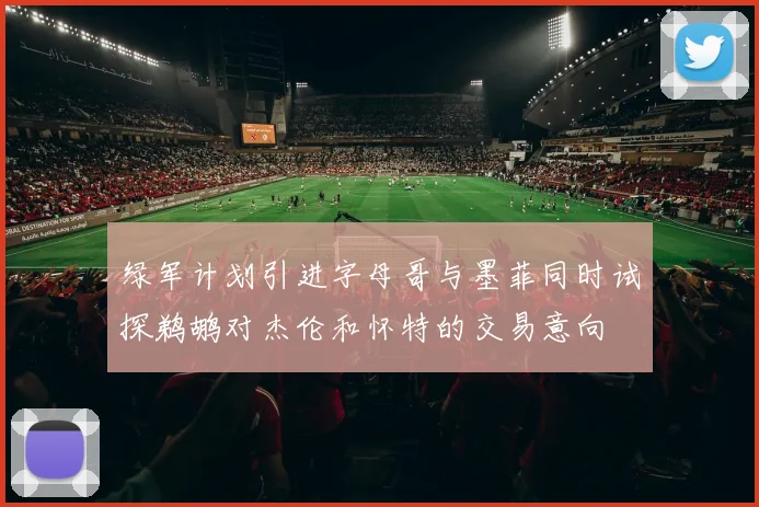 绿军计划引进字母哥与墨菲同时试探鹈鹕对杰伦和怀特的交易意向