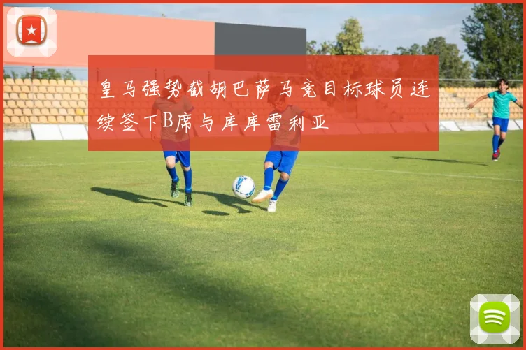 皇马强势截胡巴萨马竞目标球员连续签下B席与库库雷利亚