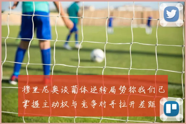 穆里尼奥谈葡体逆转局势称我们已掌握主动权与竞争对手拉开差距