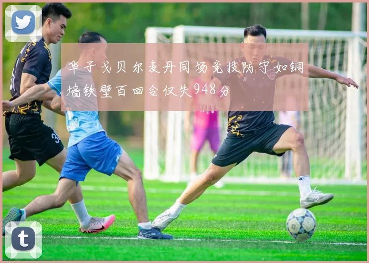 华子戈贝尔麦丹同场竞技防守如铜墙铁壁百回合仅失948分